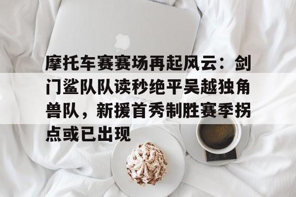 九游体育app-摩托车赛赛场再起风云：剑门鲨队队读秒绝平吴越独角兽队，新援首秀制胜赛季拐点或已出现的简单介绍
